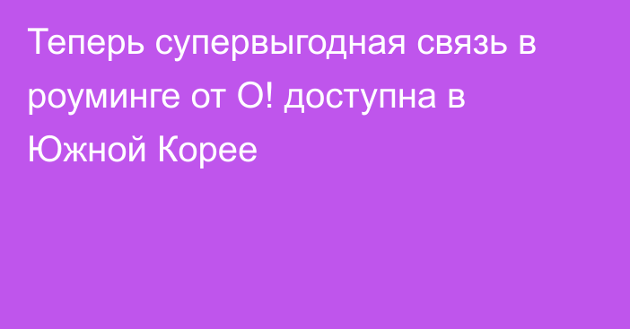 Теперь супервыгодная связь в роуминге от О! доступна в Южной Корее