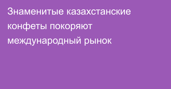 Знаменитые казахстанские конфеты покоряют международный рынок