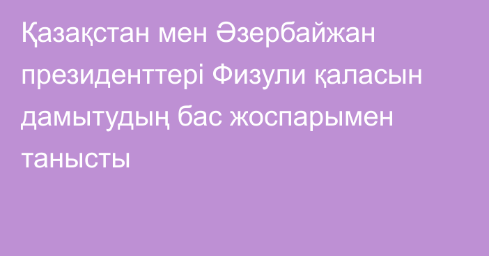 Қазақстан мен Әзербайжан президенттері Физули қаласын дамытудың бас жоспарымен танысты