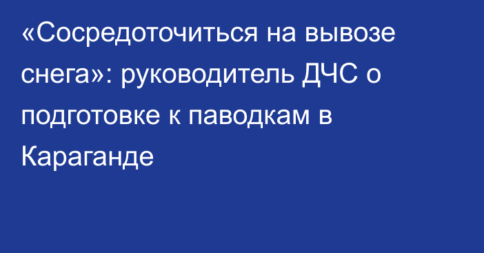 «Сосредоточиться на вывозе снега»: руководитель ДЧС о подготовке к паводкам в Караганде