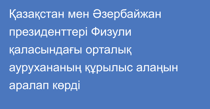 Қазақстан мен Әзербайжан президенттері Физули қаласындағы орталық аурухананың құрылыс алаңын аралап көрді