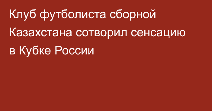 Клуб футболиста сборной Казахстана сотворил сенсацию в Кубке России