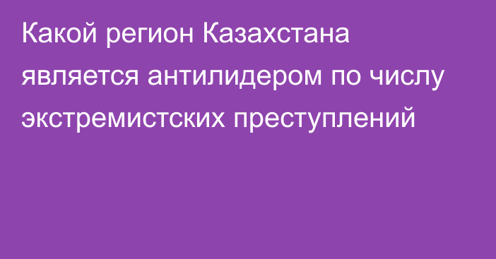 Какой регион Казахстана является антилидером по числу экстремистских преступлений