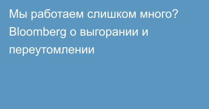 Мы работаем слишком много? Bloomberg о выгорании и переутомлении