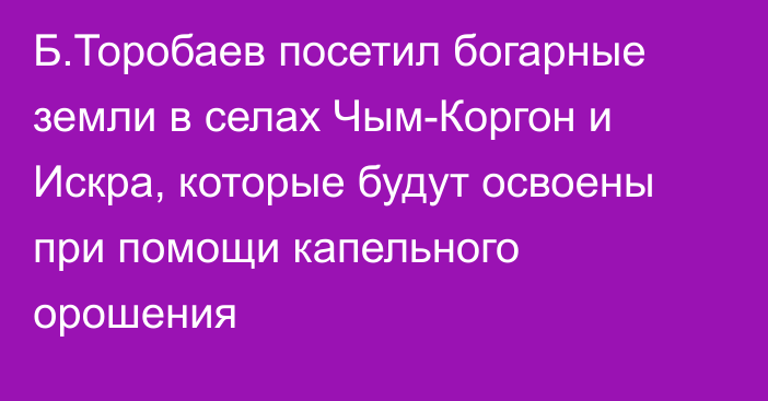 Б.Торобаев посетил богарные земли в селах Чым-Коргон и Искра, которые будут освоены при помощи капельного орошения