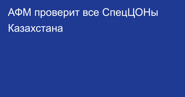 АФМ проверит все СпецЦОНы Казахстана