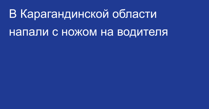 В Карагандинской области напали с ножом на водителя