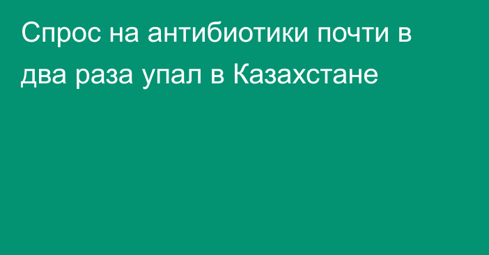 Спрос на антибиотики почти в два раза упал в Казахстане