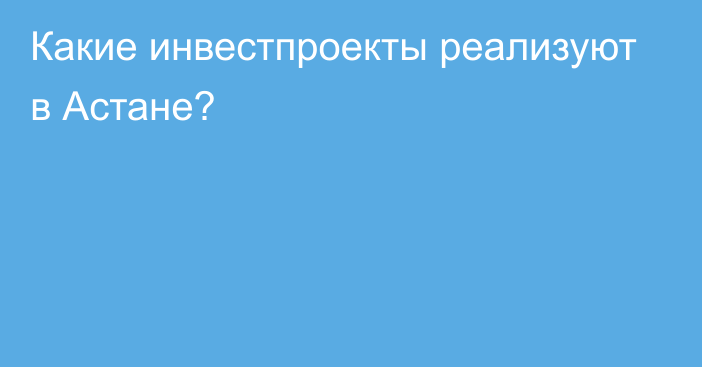 Какие инвестпроекты реализуют в Астане?