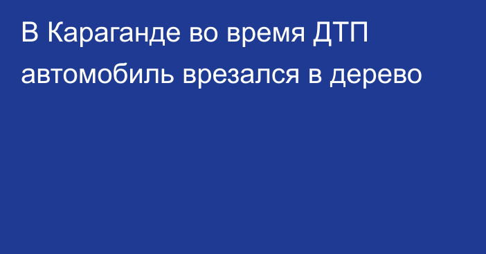 В Караганде во время ДТП автомобиль врезался в дерево