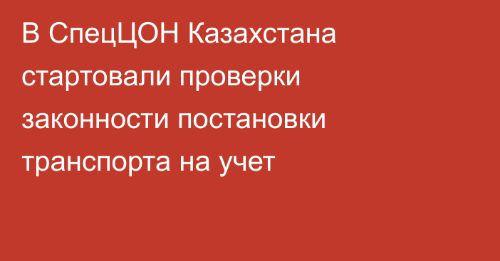 В СпецЦОН Казахстана стартовали проверки законности постановки транспорта на учет