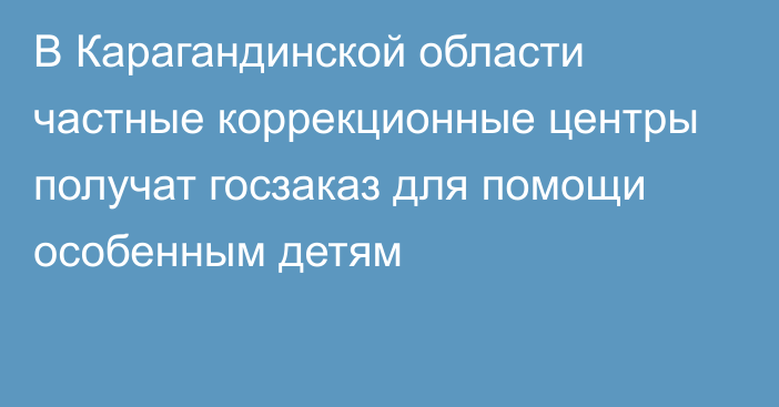 В Карагандинской области частные коррекционные центры получат госзаказ для помощи особенным детям