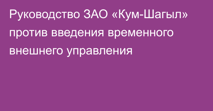 Руководство ЗАО «Кум-Шагыл» против введения временного внешнего управления