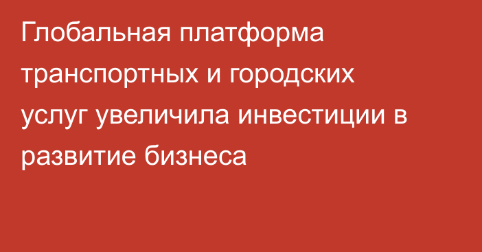 Глобальная платформа транспортных и городских услуг увеличила инвестиции в развитие бизнеса