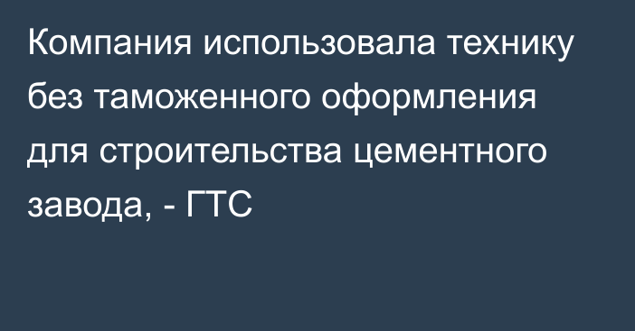 Компания использовала технику без таможенного оформления для строительства цементного завода, - ГТС