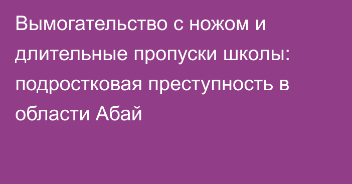 Вымогательство с ножом и длительные пропуски школы: подростковая преступность в области Абай