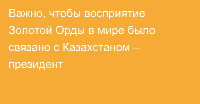 Важно, чтобы восприятие Золотой Орды в мире было связано с Казахстаном – президент