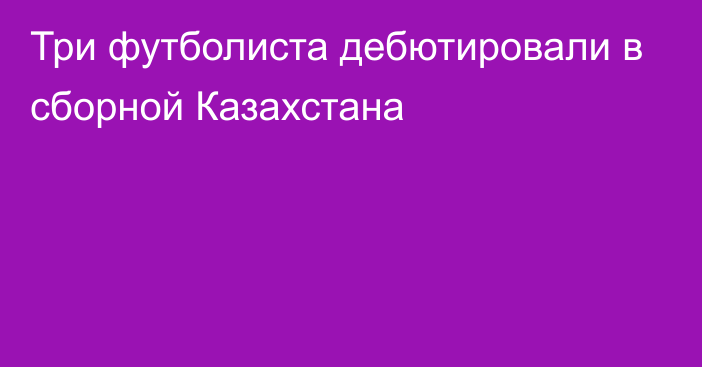 Три футболиста дебютировали в сборной Казахстана