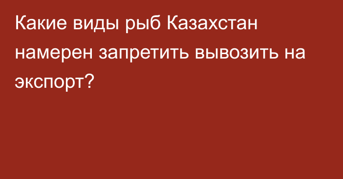 Какие виды рыб Казахстан намерен запретить вывозить на экспорт?