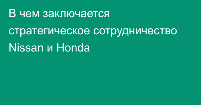 В чем заключается стратегическое сотрудничество Nissan и Honda