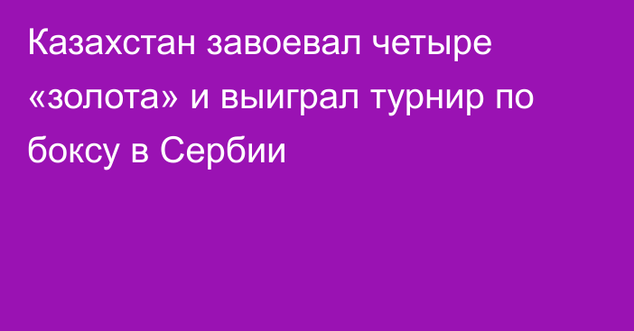 Казахстан завоевал четыре «золота» и выиграл турнир по боксу в Сербии