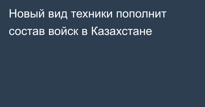 Новый вид техники пополнит состав войск в Казахстане