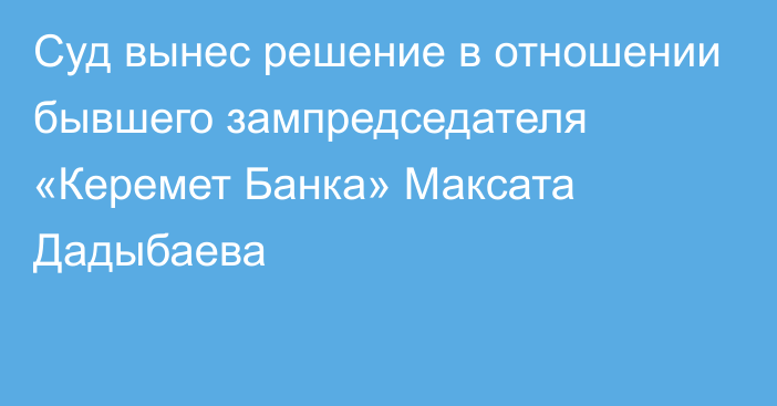 Суд вынес решение в отношении бывшего зампредседателя «Керемет Банка» Максата Дадыбаева