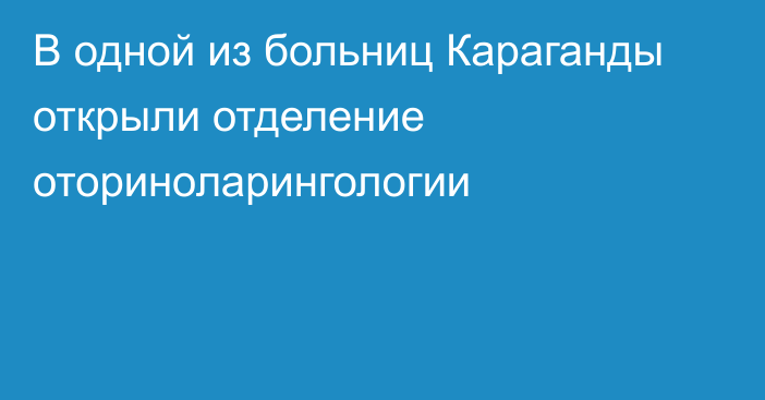 В одной из больниц Караганды открыли отделение оториноларингологии