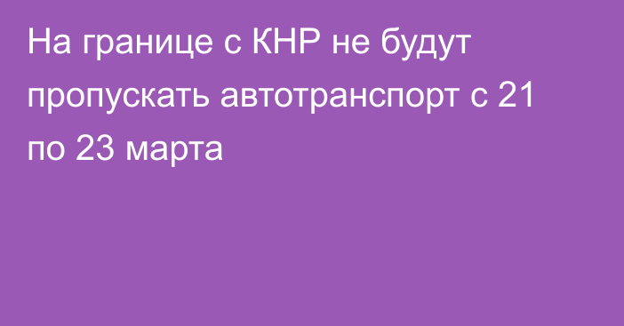 На границе с КНР не будут пропускать автотранспорт с 21 по 23 марта