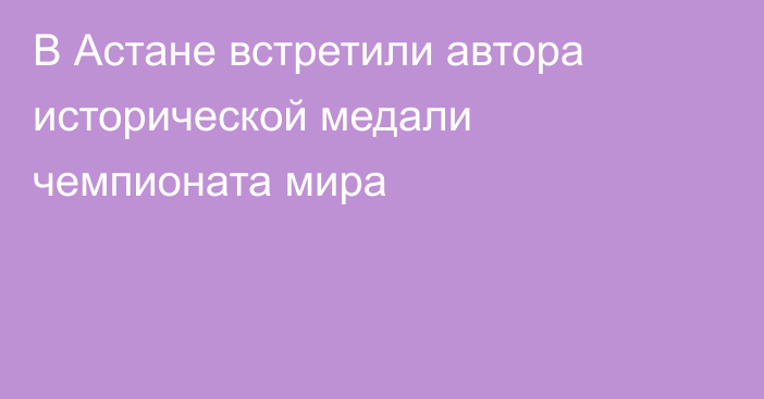 В Астане встретили автора исторической медали чемпионата мира