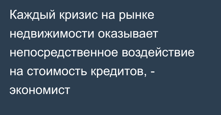 Каждый кризис на рынке недвижимости оказывает непосредственное воздействие на стоимость кредитов, - экономист