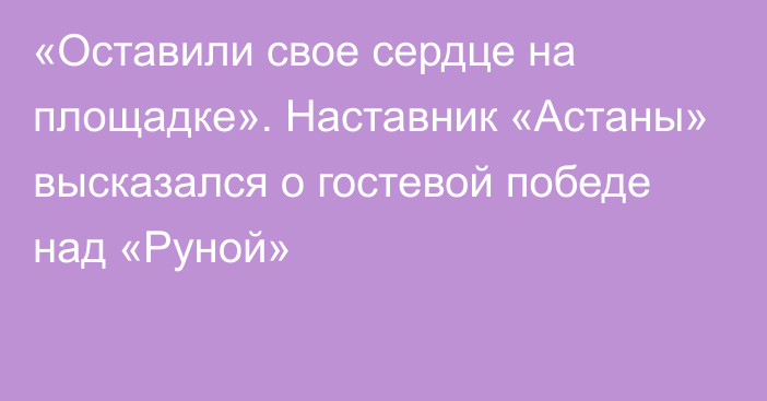 «Оставили свое сердце на площадке». Наставник «Астаны» высказался о гостевой победе над «Руной»