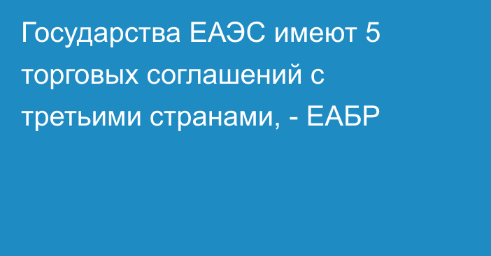 Государства ЕАЭС имеют 5 торговых соглашений с третьими странами, - ЕАБР 