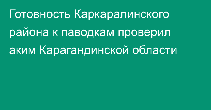 Готовность Каркаралинского района к паводкам проверил аким Карагандинской области