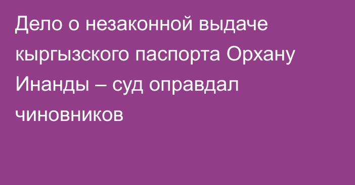 Дело о незаконной выдаче кыргызского паспорта Орхану Инанды – суд оправдал чиновников