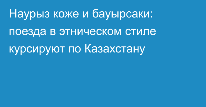 Наурыз коже и бауырсаки: поезда в этническом стиле курсируют по Казахстану