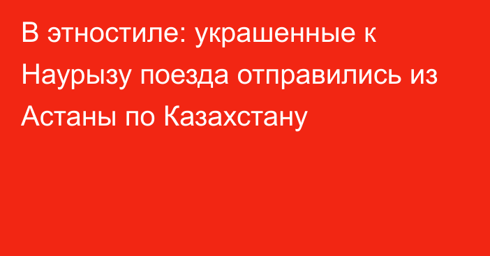 В этностиле: украшенные к Наурызу поезда отправились из Астаны по Казахстану