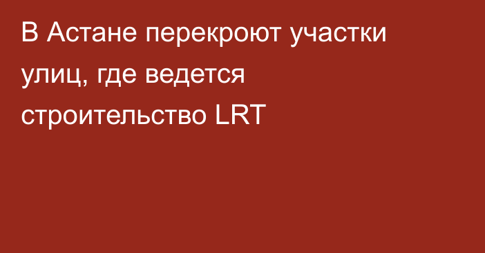 В Астане перекроют участки улиц, где ведется строительство LRT