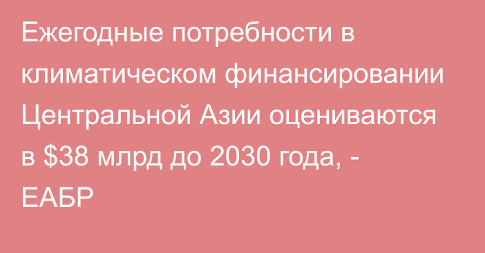 Ежегодные потребности в климатическом финансировании Центральной Азии оцениваются в $38 млрд до 2030 года, - ЕАБР