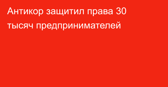 Антикор защитил права 30 тысяч предпринимателей