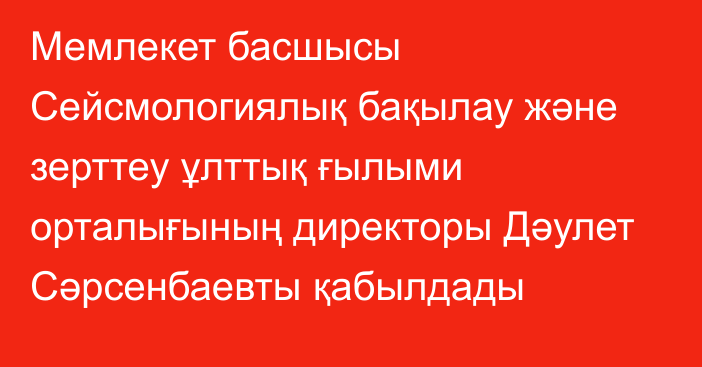 Мемлекет басшысы Сейсмологиялық бақылау және зерттеу ұлттық ғылыми орталығының директоры Дәулет Сәрсенбаевты қабылдады