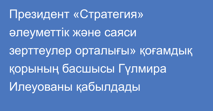 Президент «Стратегия» әлеуметтік және саяси зерттеулер орталығы» қоғамдық қорының басшысы Гүлмира Илеуованы қабылдады