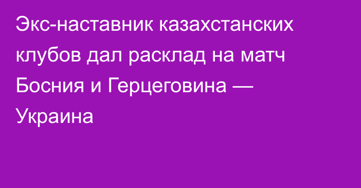 Экс-наставник казахстанских клубов дал расклад на матч Босния и Герцеговина — Украина