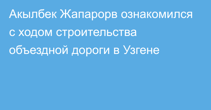 Акылбек Жапарорв  ознакомился с ходом строительства объездной дороги в Узгене