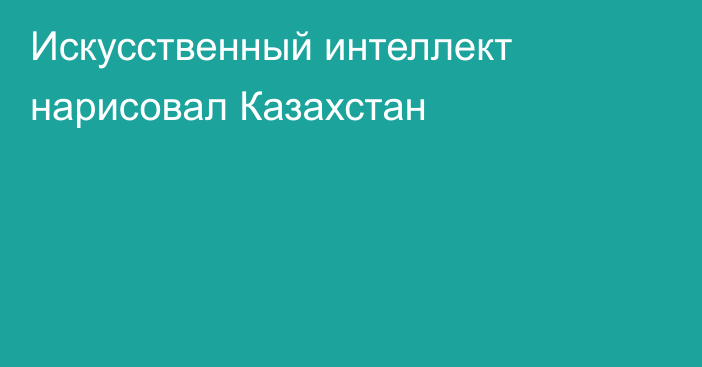 Искусственный интеллект нарисовал Казахстан