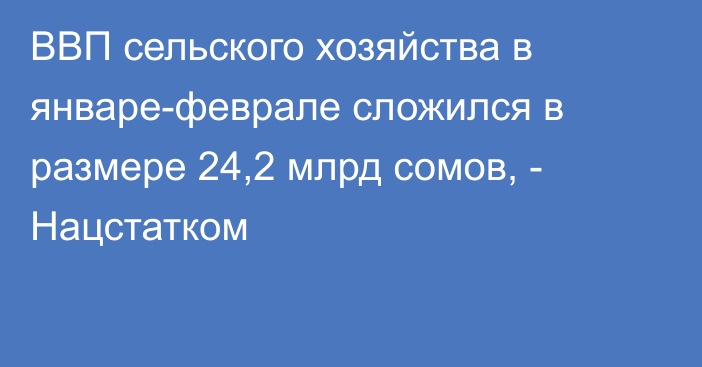 ВВП сельского хозяйства в январе-феврале сложился в размере 24,2 млрд сомов, - Нацстатком