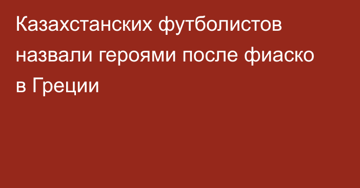 Казахстанских футболистов назвали героями после фиаско в Греции