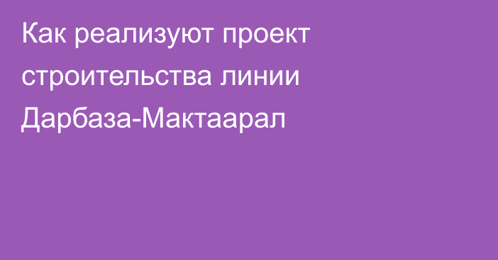 Как реализуют проект строительства линии Дарбаза-Мактаарал