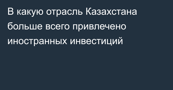 В какую отрасль Казахстана больше всего привлечено иностранных инвестиций