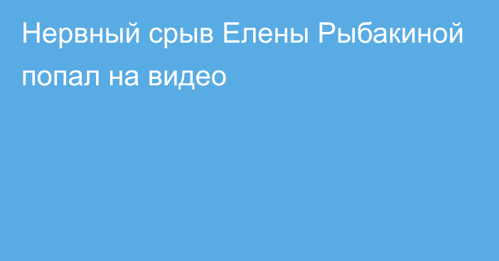 Нервный срыв Елены Рыбакиной попал на видео